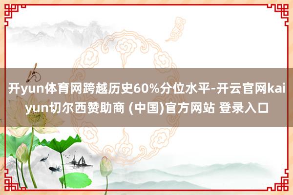 开yun体育网跨越历史60%分位水平-开云官网kaiyun切尔西赞助商 (中国)官方网站 登录入口