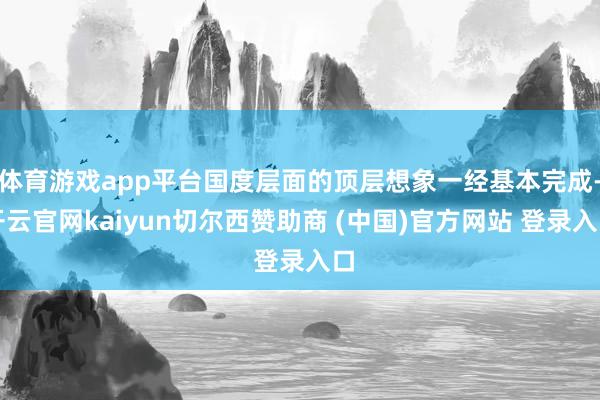 体育游戏app平台国度层面的顶层想象一经基本完成-开云官网kaiyun切尔西赞助商 (中国)官方网站 登录入口