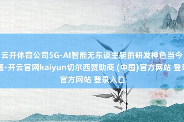 云开体育公司5G-AI智能无东谈主艇的研发神色当今已结题-开云官网kaiyun切尔西赞助商 (中国)官方网站 登录入口