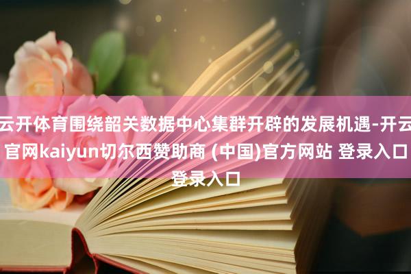 云开体育围绕韶关数据中心集群开辟的发展机遇-开云官网kaiyun切尔西赞助商 (中国)官方网站 登录入口