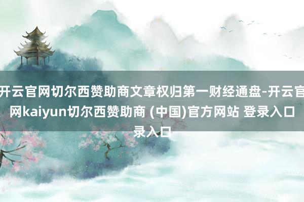 开云官网切尔西赞助商文章权归第一财经通盘-开云官网kaiyun切尔西赞助商 (中国)官方网站 登录入口
