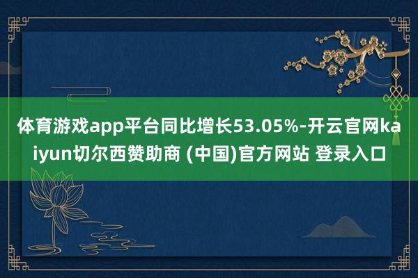 体育游戏app平台同比增长53.05%-开云官网kaiyun切尔西赞助商 (中国)官方网站 登录入口