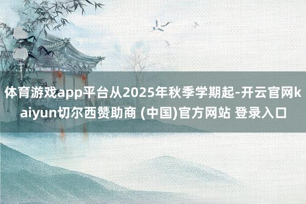 体育游戏app平台从2025年秋季学期起-开云官网kaiyun切尔西赞助商 (中国)官方网站 登录入口