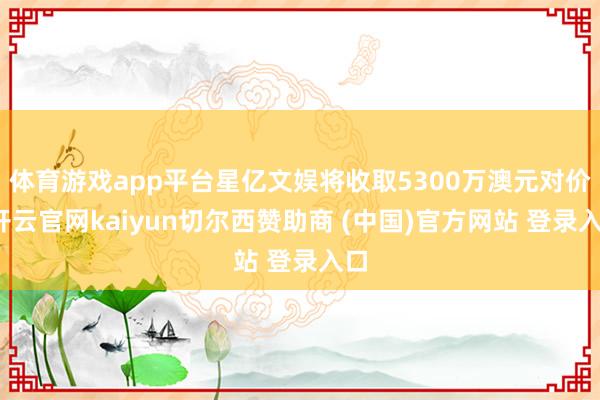 体育游戏app平台星亿文娱将收取5300万澳元对价-开云官网kaiyun切尔西赞助商 (中国)官方网站 登录入口