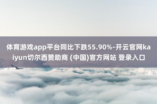 体育游戏app平台同比下跌55.90%-开云官网kaiyun切尔西赞助商 (中国)官方网站 登录入口