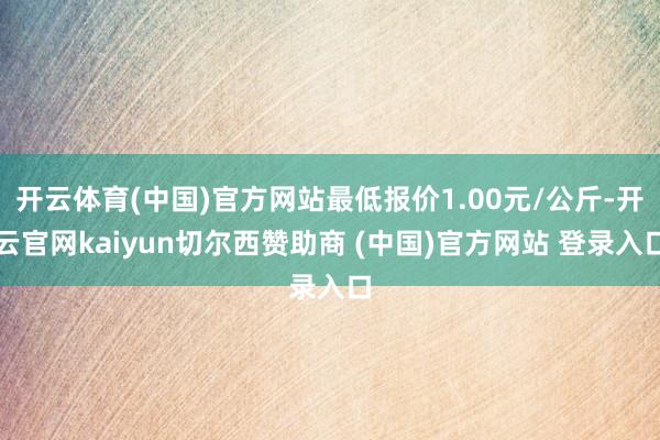 开云体育(中国)官方网站最低报价1.00元/公斤-开云官网kaiyun切尔西赞助商 (中国)官方网站 登录入口