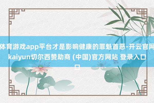 体育游戏app平台才是影响健康的罪魁首恶-开云官网kaiyun切尔西赞助商 (中国)官方网站 登录入口