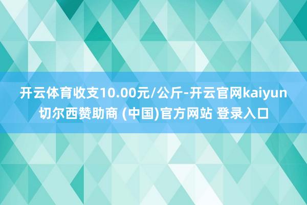 开云体育收支10.00元/公斤-开云官网kaiyun切尔西赞助商 (中国)官方网站 登录入口