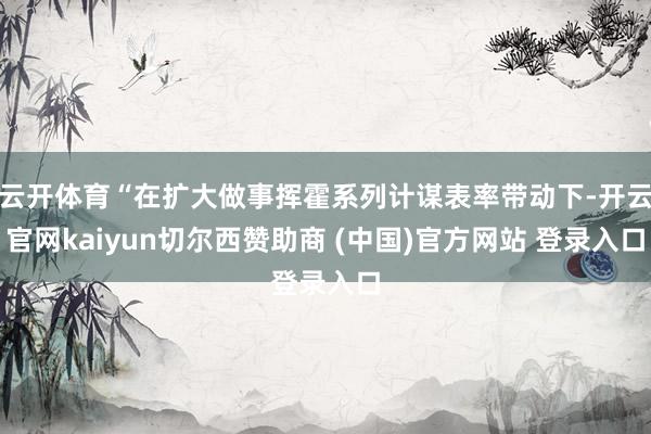 云开体育“在扩大做事挥霍系列计谋表率带动下-开云官网kaiyun切尔西赞助商 (中国)官方网站 登录入口