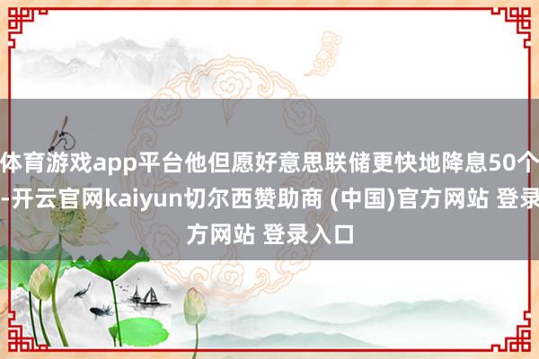 体育游戏app平台他但愿好意思联储更快地降息50个基点-开云官网kaiyun切尔西赞助商 (中国)官方网站 登录入口