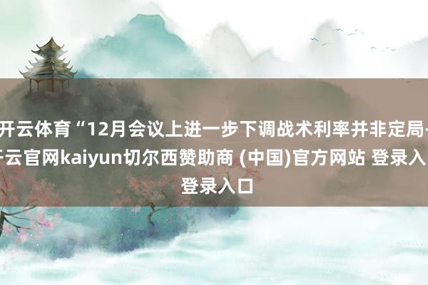 开云体育“12月会议上进一步下调战术利率并非定局-开云官网kaiyun切尔西赞助商 (中国)官方网站 登录入口