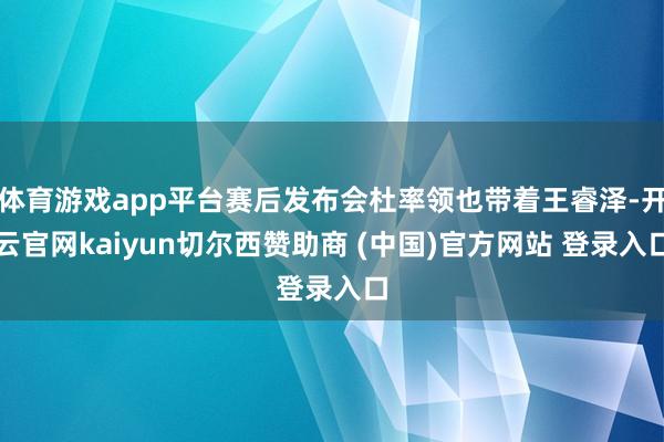 体育游戏app平台赛后发布会杜率领也带着王睿泽-开云官网kaiyun切尔西赞助商 (中国)官方网站 登录入口