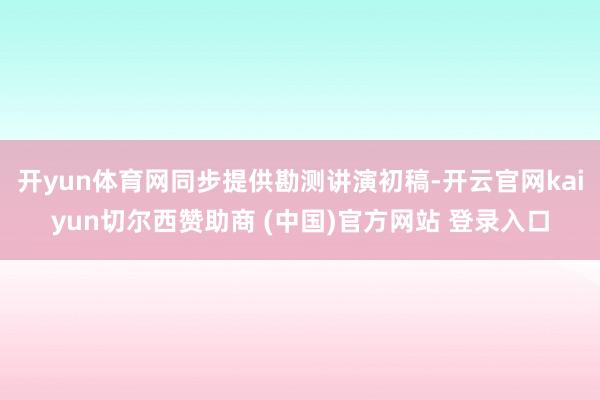 开yun体育网同步提供勘测讲演初稿-开云官网kaiyun切尔西赞助商 (中国)官方网站 登录入口