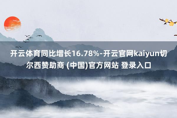 开云体育同比增长16.78%-开云官网kaiyun切尔西赞助商 (中国)官方网站 登录入口