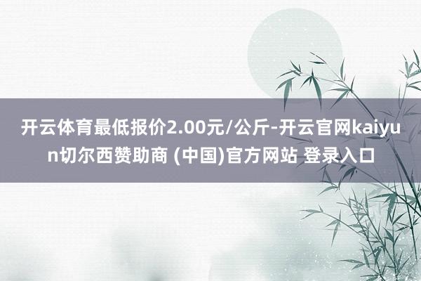 开云体育最低报价2.00元/公斤-开云官网kaiyun切尔西赞助商 (中国)官方网站 登录入口