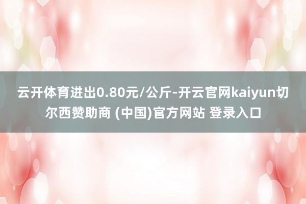 云开体育进出0.80元/公斤-开云官网kaiyun切尔西赞助商 (中国)官方网站 登录入口