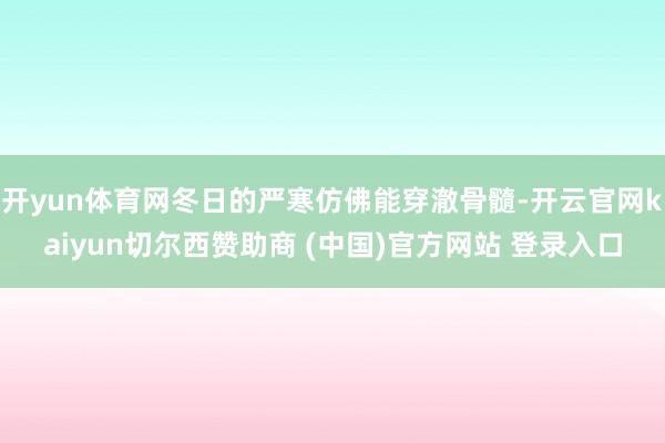 开yun体育网冬日的严寒仿佛能穿澈骨髓-开云官网kaiyun切尔西赞助商 (中国)官方网站 登录入口
