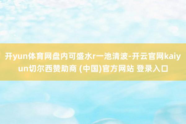 开yun体育网盘内可盛水r一池清波-开云官网kaiyun切尔西赞助商 (中国)官方网站 登录入口