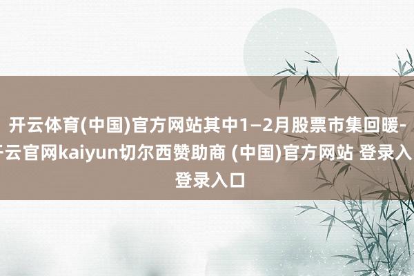 开云体育(中国)官方网站其中1—2月股票市集回暖-开云官网kaiyun切尔西赞助商 (中国)官方网站 登录入口