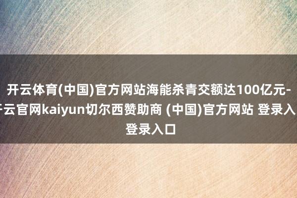 开云体育(中国)官方网站海能杀青交额达100亿元-开云官网kaiyun切尔西赞助商 (中国)官方网站 登录入口