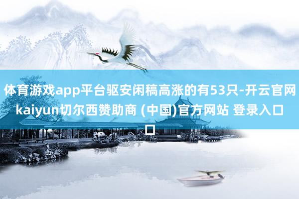 体育游戏app平台驱安闲稿高涨的有53只-开云官网kaiyun切尔西赞助商 (中国)官方网站 登录入口