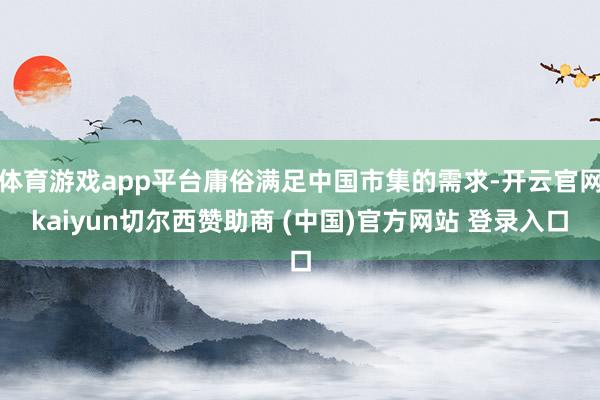 体育游戏app平台庸俗满足中国市集的需求-开云官网kaiyun切尔西赞助商 (中国)官方网站 登录入口