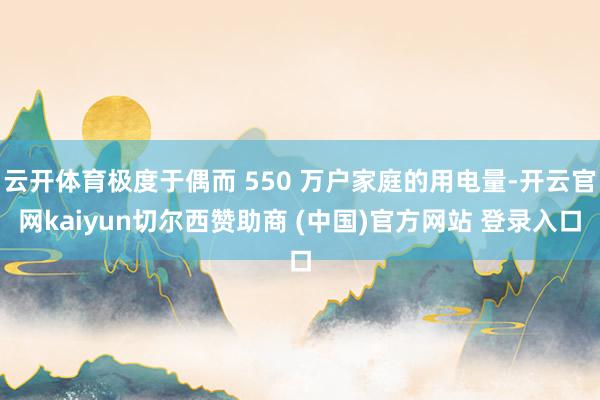 云开体育极度于偶而 550 万户家庭的用电量-开云官网kaiyun切尔西赞助商 (中国)官方网站 登录入口