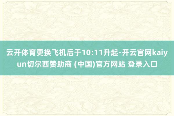 云开体育更换飞机后于10:11升起-开云官网kaiyun切尔西赞助商 (中国)官方网站 登录入口