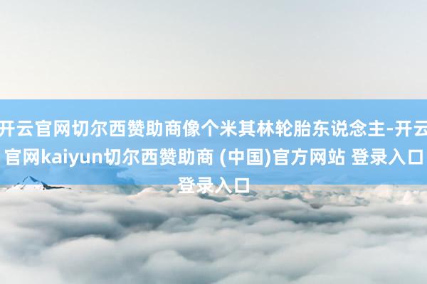 开云官网切尔西赞助商像个米其林轮胎东说念主-开云官网kaiyun切尔西赞助商 (中国)官方网站 登录入口
