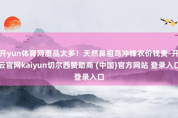 开yun体育网赝品太多!天然鼻祖鸟冲锋衣价钱贵-开云官网kaiyun切尔西赞助商 (中国)官方网站 登录入口