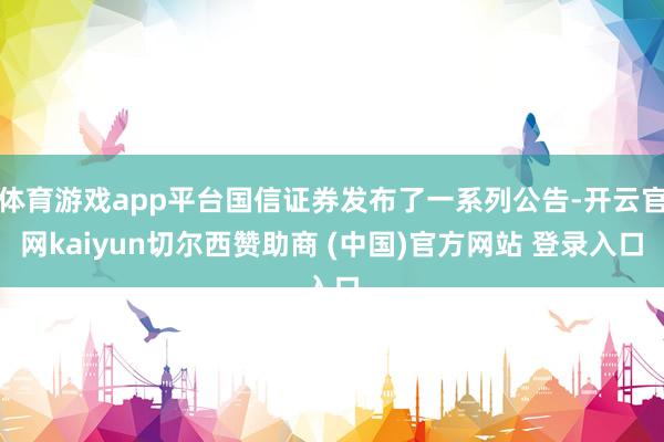 体育游戏app平台国信证券发布了一系列公告-开云官网kaiyun切尔西赞助商 (中国)官方网站 登录入口
