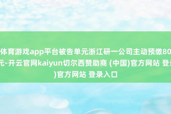 体育游戏app平台被告单元浙江研一公司主动预缴8000万元-开云官网kaiyun切尔西赞助商 (中国)官方网站 登录入口