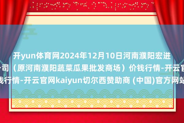 开yun体育网2024年12月10日河南濮阳宏进农副产物批发商场有限公司（原河南濮阳蔬菜瓜果批发商场）价钱行情-开云官网kaiyun切尔西赞助商 (中国)官方网站 登录入口