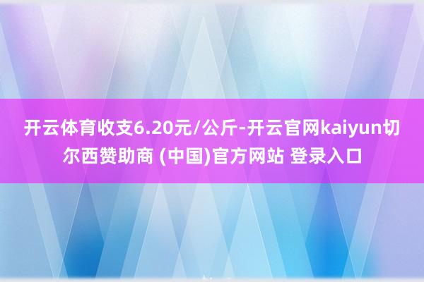 开云体育收支6.20元/公斤-开云官网kaiyun切尔西赞助商 (中国)官方网站 登录入口