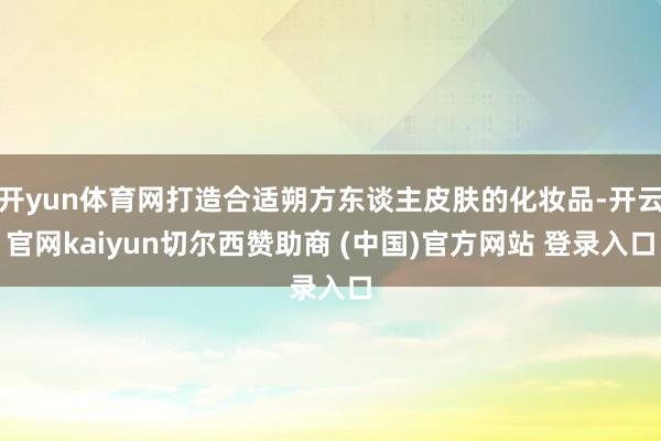 开yun体育网打造合适朔方东谈主皮肤的化妆品-开云官网kaiyun切尔西赞助商 (中国)官方网站 登录入口