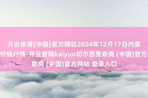开云体育(中国)官方网站2024年12月17日内蒙赤峰西城阛阓价钱行情-开云官网kaiyun切尔西赞助商 (中国)官方网站 登录入口