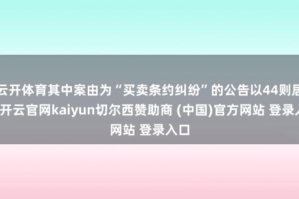 云开体育其中案由为“买卖条约纠纷”的公告以44则居首-开云官网kaiyun切尔西赞助商 (中国)官方网站 登录入口