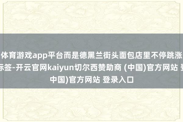 体育游戏app平台而是德黑兰街头面包店里不停跳涨的价钱标签-开云官网kaiyun切尔西赞助商 (中国)官方网站 登录入口
