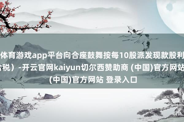 体育游戏app平台向合座鼓舞按每10股派发现款股利0.7元（含税）-开云官网kaiyun切尔西赞助商 (中国)官方网站 登录入口