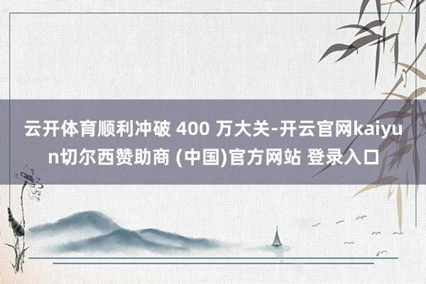 云开体育顺利冲破 400 万大关-开云官网kaiyun切尔西赞助商 (中国)官方网站 登录入口