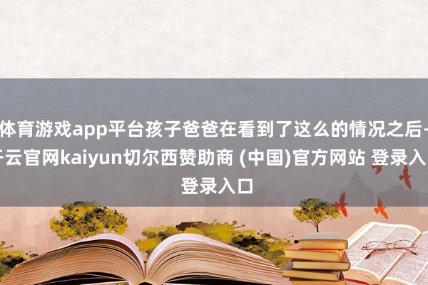 体育游戏app平台孩子爸爸在看到了这么的情况之后-开云官网kaiyun切尔西赞助商 (中国)官方网站 登录入口