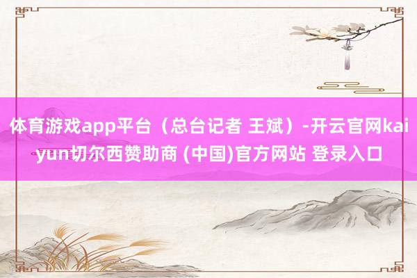体育游戏app平台（总台记者 王斌）-开云官网kaiyun切尔西赞助商 (中国)官方网站 登录入口