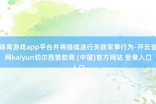 体育游戏app平台并将络续进行关联军事行为-开云官网kaiyun切尔西赞助商 (中国)官方网站 登录入口