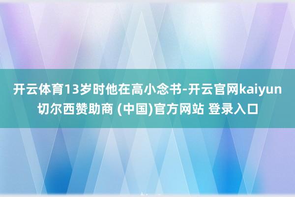 开云体育13岁时他在高小念书-开云官网kaiyun切尔西赞助商 (中国)官方网站 登录入口