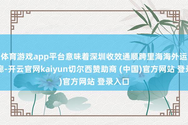 体育游戏app平台意味着深圳收效通顺跨里海海外运输走廊-开云官网kaiyun切尔西赞助商 (中国)官方网站 登录入口