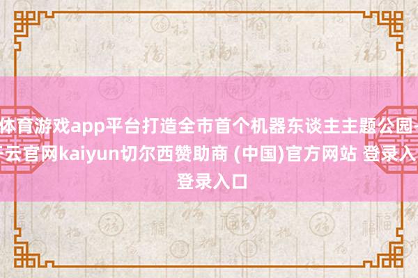 体育游戏app平台打造全市首个机器东谈主主题公园-开云官网kaiyun切尔西赞助商 (中国)官方网站 登录入口