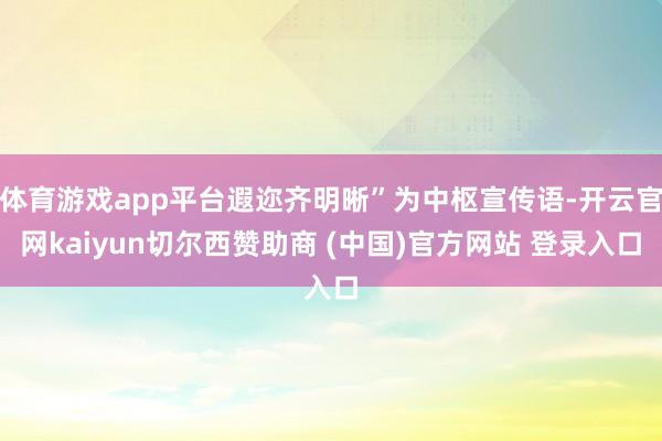 体育游戏app平台遐迩齐明晰”为中枢宣传语-开云官网kaiyun切尔西赞助商 (中国)官方网站 登录入口