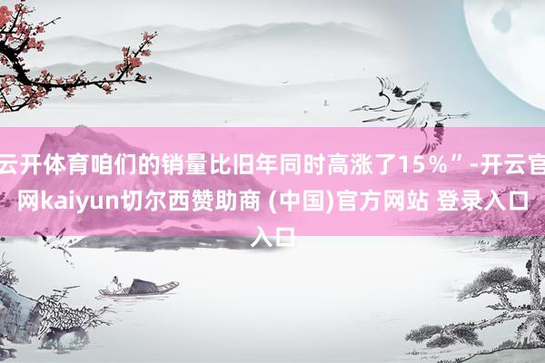 云开体育咱们的销量比旧年同时高涨了15%”-开云官网kaiyun切尔西赞助商 (中国)官方网站 登录入口
