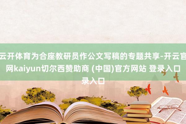云开体育为合座教研员作公文写稿的专题共享-开云官网kaiyun切尔西赞助商 (中国)官方网站 登录入口