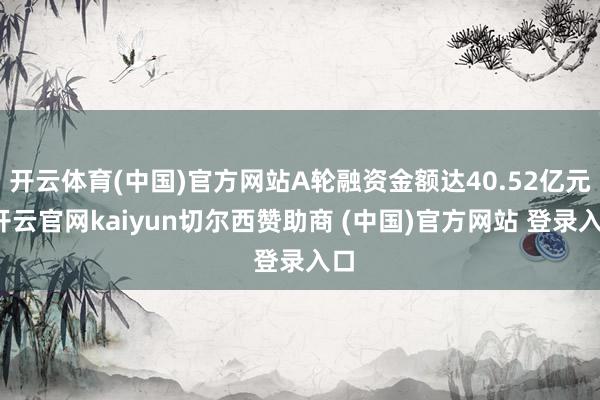 开云体育(中国)官方网站A轮融资金额达40.52亿元-开云官网kaiyun切尔西赞助商 (中国)官方网站 登录入口
